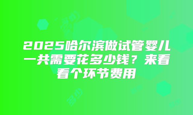 2025哈尔滨做试管婴儿一共需要花多少钱？来看看个环节费用