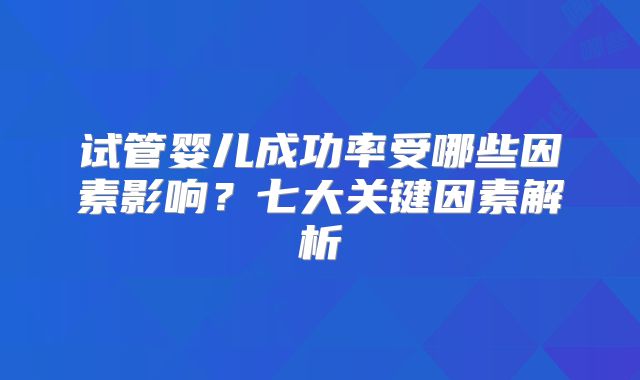 试管婴儿成功率受哪些因素影响？七大关键因素解析