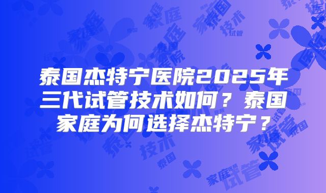 泰国杰特宁医院2025年三代试管技术如何？泰国家庭为何选择杰特宁？