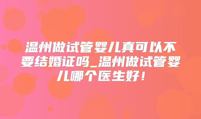 温州做试管婴儿真可以不要结婚证吗_温州做试管婴儿哪个医生好！