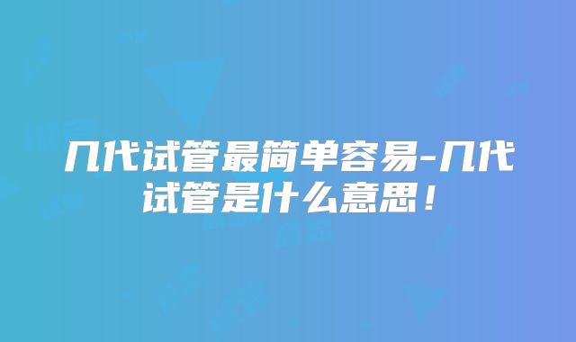几代试管最简单容易-几代试管是什么意思！