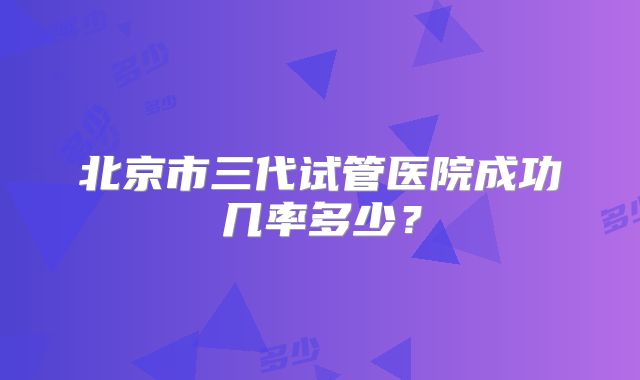 北京市三代试管医院成功几率多少？