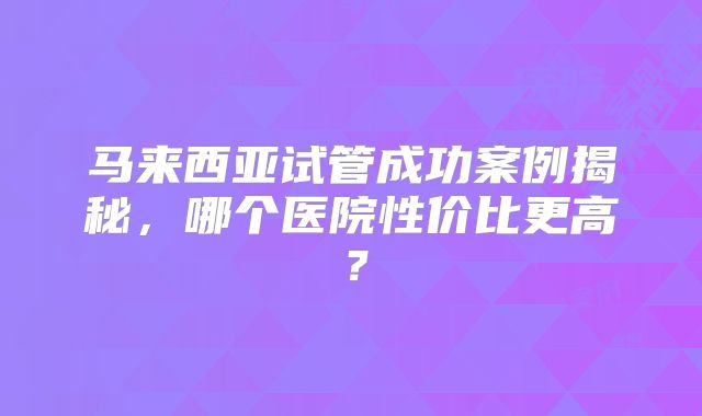 马来西亚试管成功案例揭秘，哪个医院性价比更高？