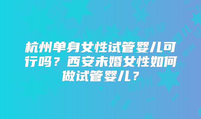杭州单身女性试管婴儿可行吗?西安未婚女性如何做试管婴儿?