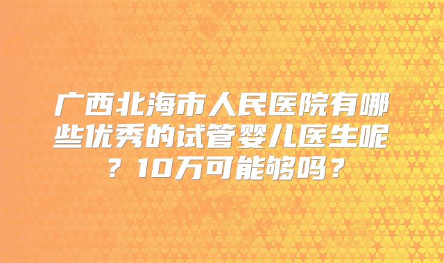 广西北海市人民医院有哪些优秀的试管婴儿医生呢?10万可能够吗?
