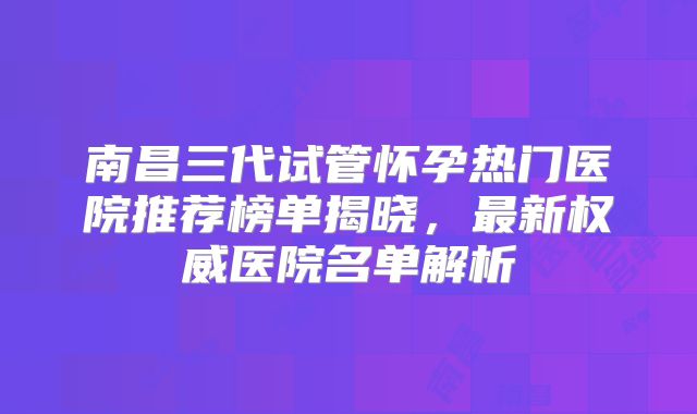 南昌三代试管怀孕热门医院推荐榜单揭晓，最新权威医院名单解析