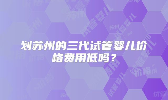 划苏州的三代试管婴儿价格费用低吗?