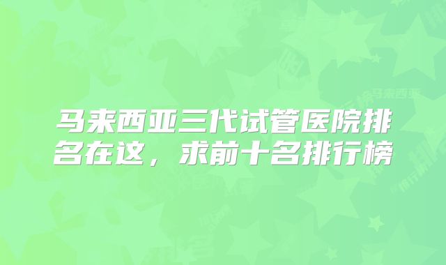 马来西亚三代试管医院排名在这，求前十名排行榜