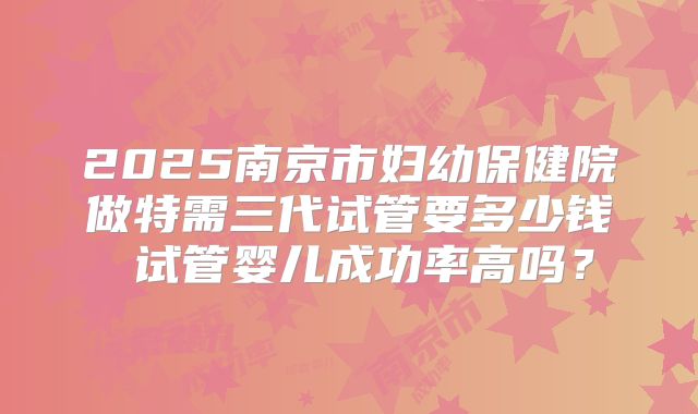 2025南京市妇幼保健院做特需三代试管要多少钱 试管婴儿成功率高吗？