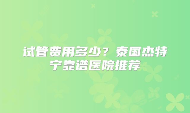 试管费用多少？泰国杰特宁靠谱医院推荐