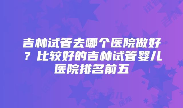 吉林试管去哪个医院做好？比较好的吉林试管婴儿医院排名前五