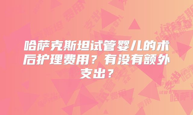 哈萨克斯坦试管婴儿的术后护理费用？有没有额外支出？