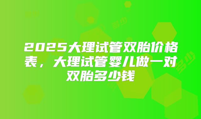 2025大理试管双胎价格表，大理试管婴儿做一对双胎多少钱