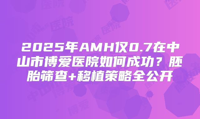 2025年AMH仅0.7在中山市博爱医院如何成功？胚胎筛查+移植策略全公开