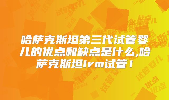 哈萨克斯坦第三代试管婴儿的优点和缺点是什么,哈萨克斯坦irm试管！