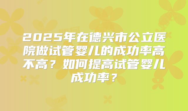 2025年在德兴市公立医院做试管婴儿的成功率高不高?如何提高试管婴儿成功率?