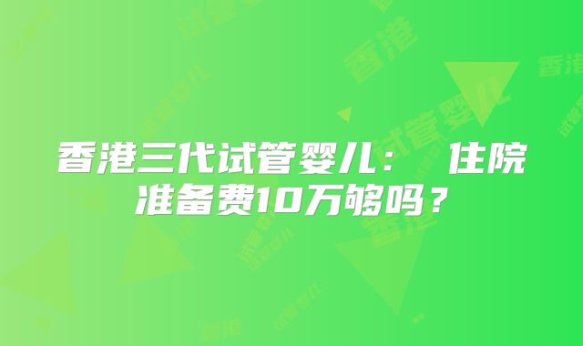 香港三代试管婴儿： 住院准备费10万够吗？