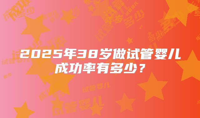 2025年38岁做试管婴儿成功率有多少?