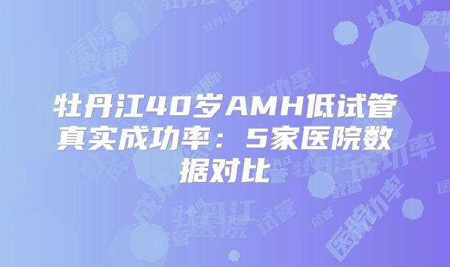 牡丹江40岁AMH低试管真实成功率：5家医院数据对比