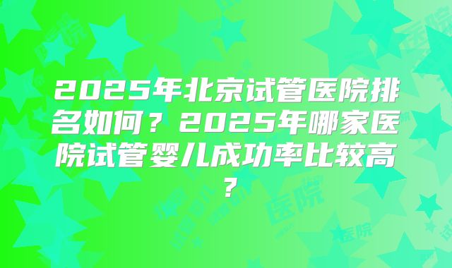 2025年北京试管医院排名如何?2025年哪家医院试管婴儿成功率比较高?