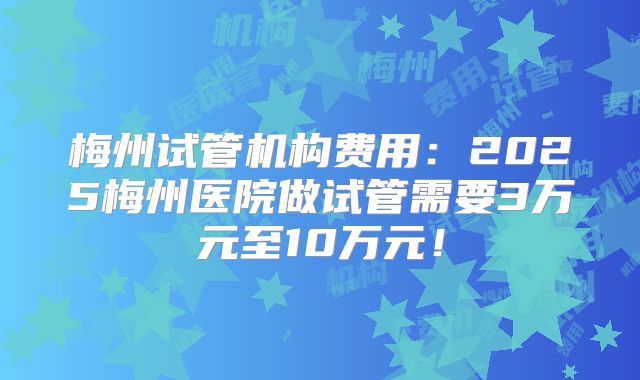 梅州试管机构费用：2025梅州医院做试管需要3万元至10万元！
