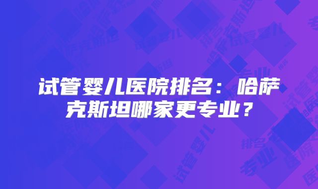 试管婴儿医院排名：哈萨克斯坦哪家更专业？