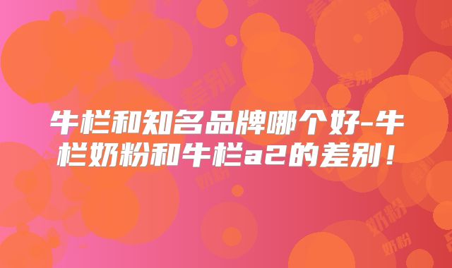 牛栏和知名品牌哪个好-牛栏奶粉和牛栏a2的差别！
