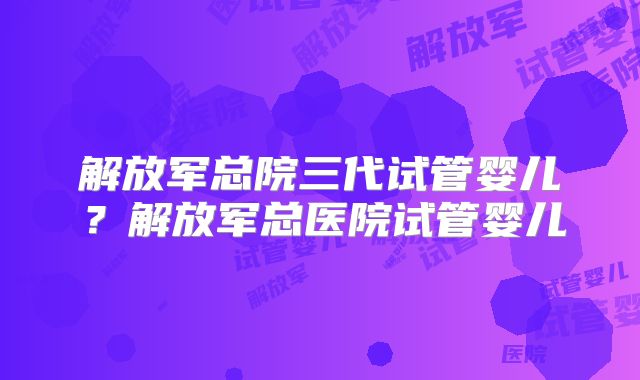 解放军总院三代试管婴儿？解放军总医院试管婴儿