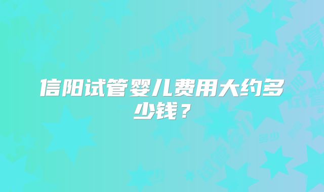 信阳试管婴儿费用大约多少钱？