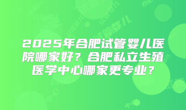2025年合肥试管婴儿医院哪家好？合肥私立生殖医学中心哪家更专业？