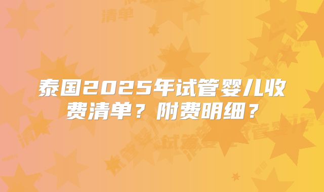 泰国2025年试管婴儿收费清单？附费明细？