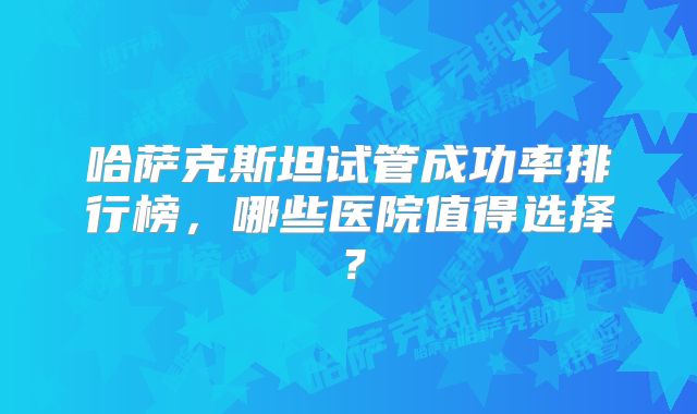 哈萨克斯坦试管成功率排行榜，哪些医院值得选择？