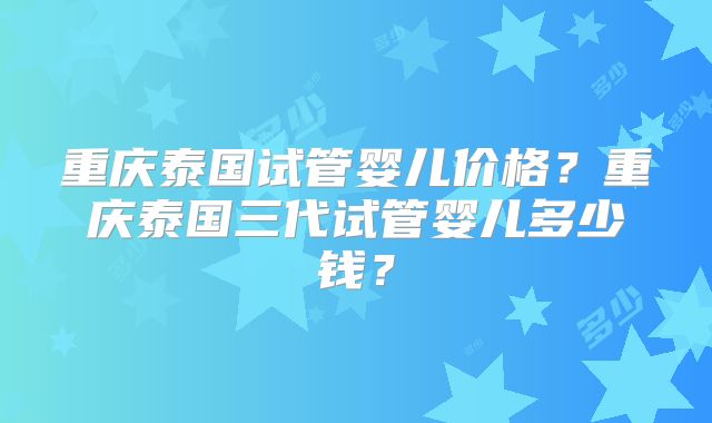 重庆泰国试管婴儿价格？重庆泰国三代试管婴儿多少钱？