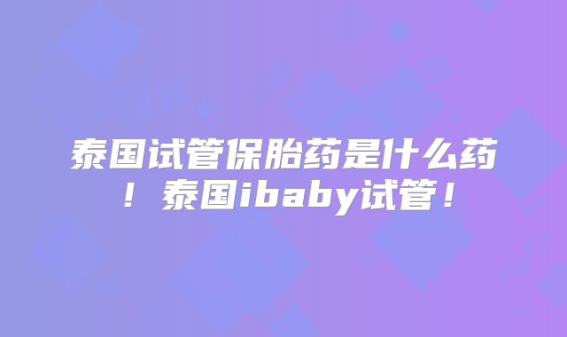 泰国试管保胎药是什么药！泰国ibaby试管！
