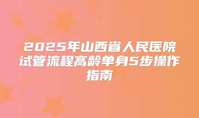 2025年山西省人民医院试管流程高龄单身5步操作指南