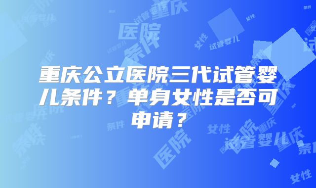 重庆公立医院三代试管婴儿条件？单身女性是否可申请？