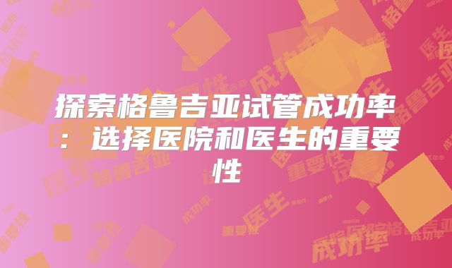探索格鲁吉亚试管成功率:选择医院和医生的重要性