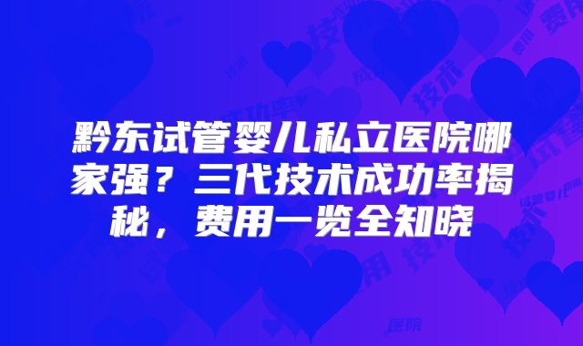 黔东试管婴儿私立医院哪家强？三代技术成功率揭秘，费用一览全知晓