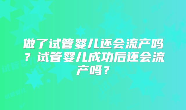 做了试管婴儿还会流产吗?试管婴儿成功后还会流产吗?