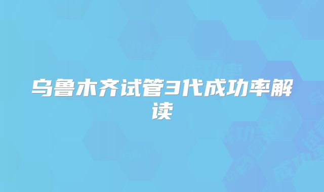 乌鲁木齐试管3代成功率解读