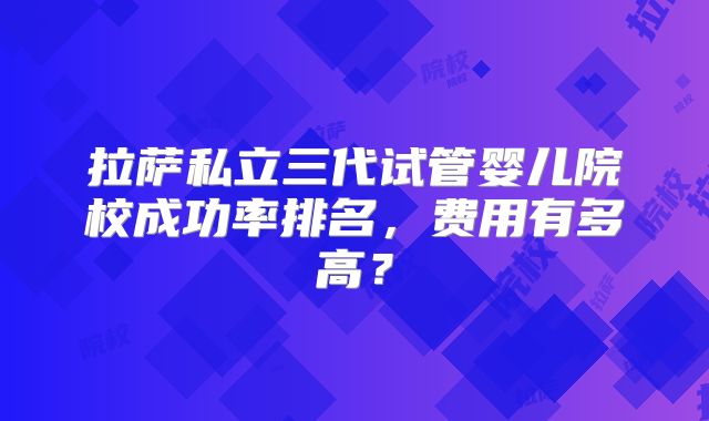 拉萨私立三代试管婴儿院校成功率排名，费用有多高？