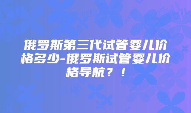 俄罗斯第三代试管婴儿价格多少-俄罗斯试管婴儿价格导航？！