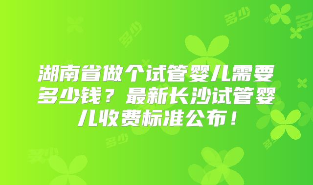 湖南省做个试管婴儿需要多少钱？最新长沙试管婴儿收费标准公布！