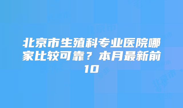 北京市生殖科专业医院哪家比较可靠？本月最新前10