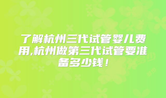 了解杭州三代试管婴儿费用,杭州做第三代试管要准备多少钱!