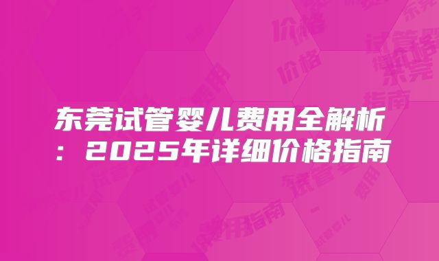 东莞试管婴儿费用全解析：2025年详细价格指南