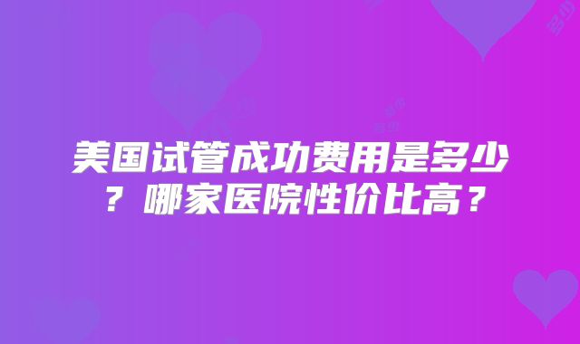 美国试管成功费用是多少？哪家医院性价比高？