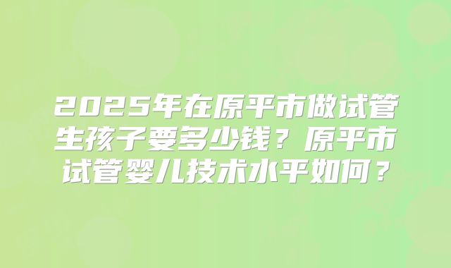 2025年在原平市做试管生孩子要多少钱？原平市试管婴儿技术水平如何？