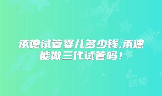 承德试管婴儿多少钱,承德能做三代试管吗！