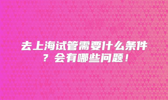 去上海试管需要什么条件?会有哪些问题!
